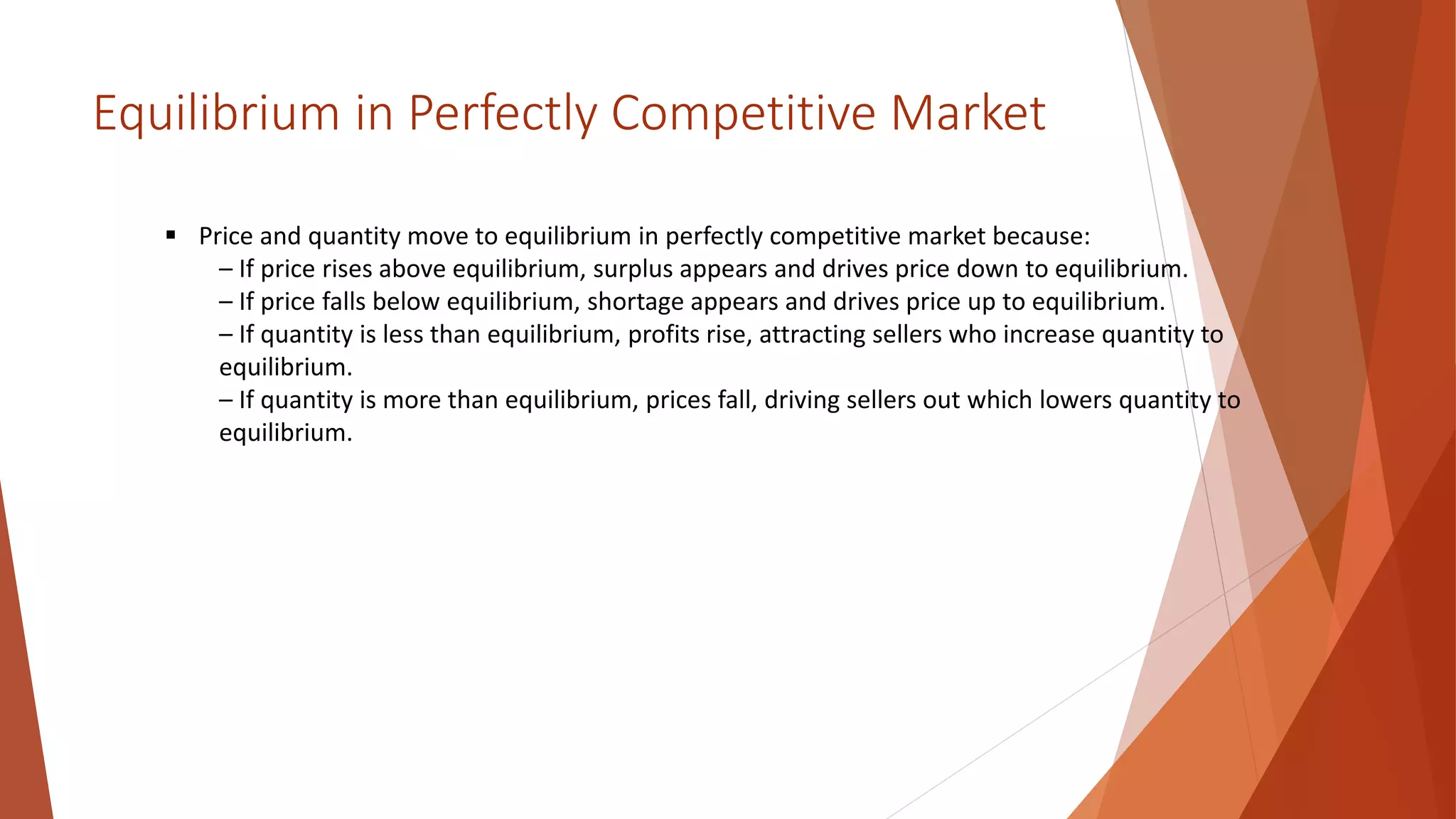 Equilibrium in Perfectly Competitive Market
 Price and quantity move to equilibrium in perfectly competitive market because:
– If price rises above equilibrium, surplus appears and drives price down to equilibrium.
– If price falls below equilibrium, shortage appears and drives price up to equilibrium.
– If quantity is less than equilibrium, profits rise, attracting sellers who increase quantity to
equilibrium.
– If quantity is more than equilibrium, prices fall, driving sellers out which lowers quantity to
equilibrium.
 