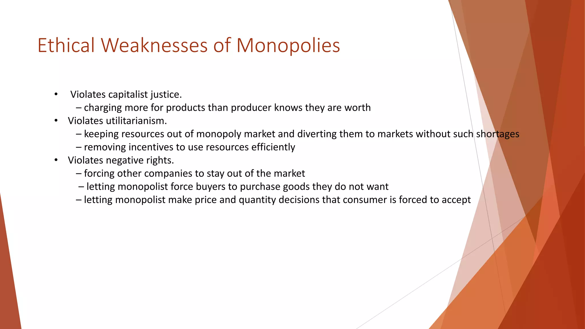 Ethical Weaknesses of Monopolies
• Violates capitalist justice.
– charging more for products than producer knows they are worth
• Violates utilitarianism.
– keeping resources out of monopoly market and diverting them to markets without such shortages
– removing incentives to use resources efficiently
• Violates negative rights.
– forcing other companies to stay out of the market
– letting monopolist force buyers to purchase goods they do not want
– letting monopolist make price and quantity decisions that consumer is forced to accept
 