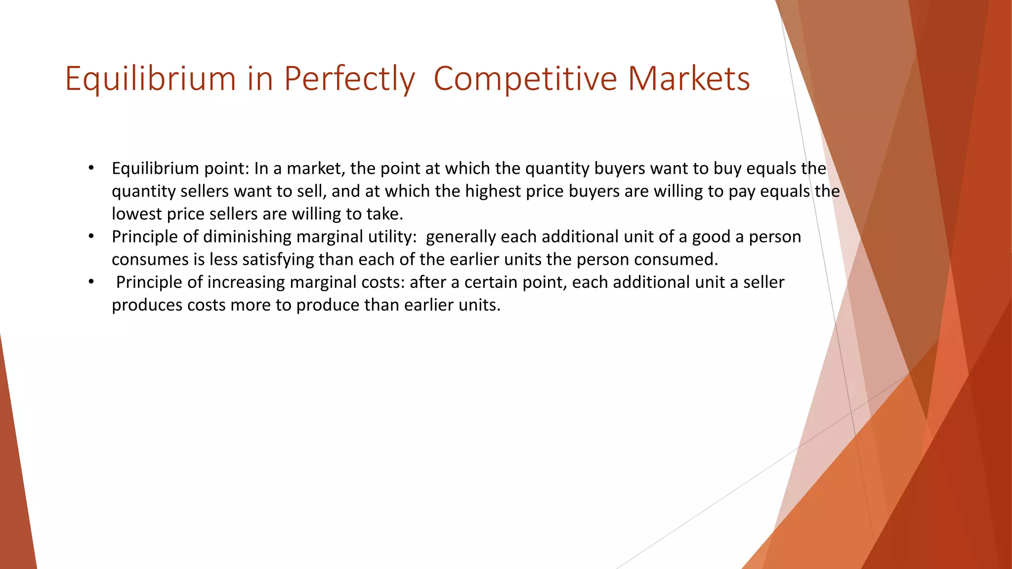 Equilibrium in Perfectly Competitive Markets
• Equilibrium point: In a market, the point at which the quantity buyers want to buy equals the
quantity sellers want to sell, and at which the highest price buyers are willing to pay equals the
lowest price sellers are willing to take.
• Principle of diminishing marginal utility: generally each additional unit of a good a person
consumes is less satisfying than each of the earlier units the person consumed.
• Principle of increasing marginal costs: after a certain point, each additional unit a seller
produces costs more to produce than earlier units.
 