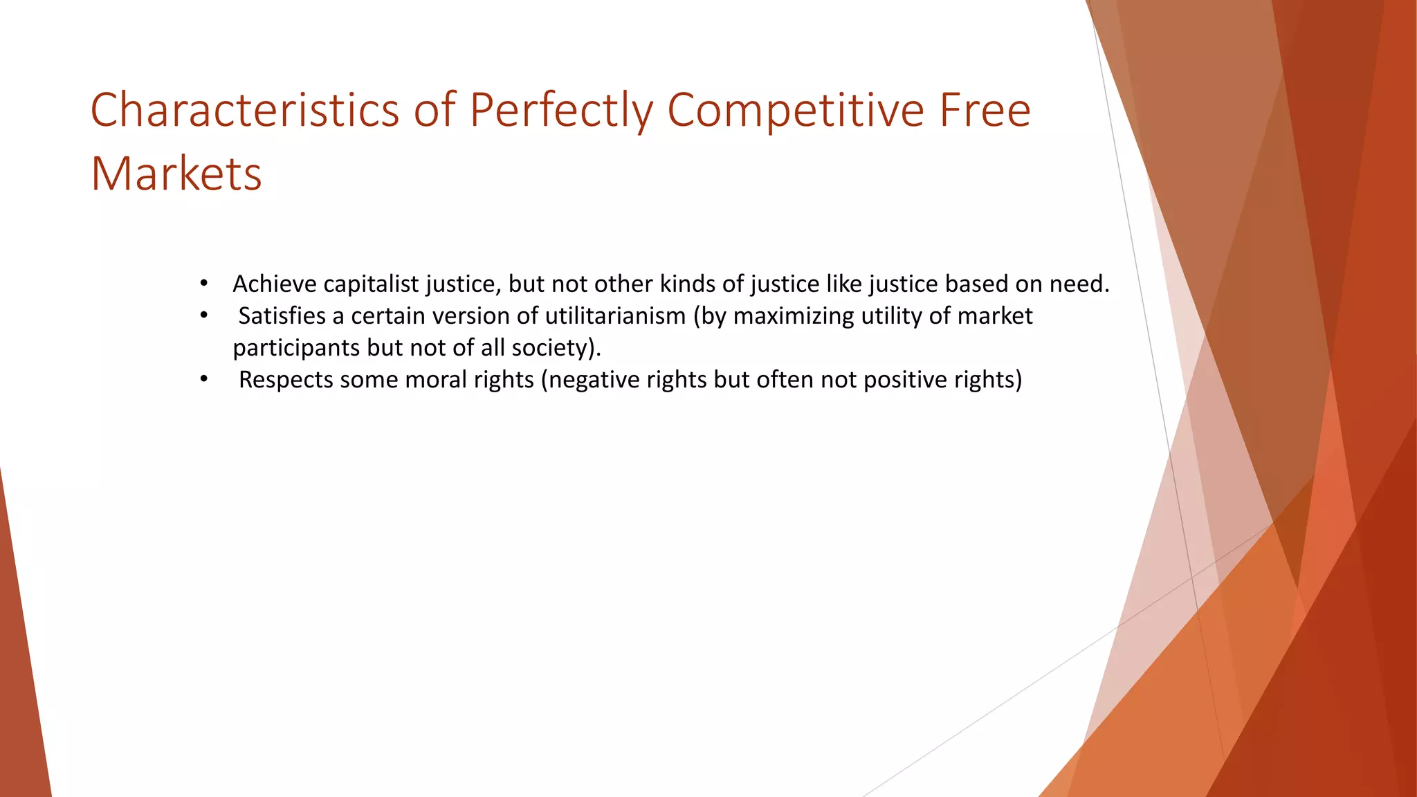 Characteristics of Perfectly Competitive Free
Markets
• Achieve capitalist justice, but not other kinds of justice like justice based on need.
• Satisfies a certain version of utilitarianism (by maximizing utility of market
participants but not of all society).
• Respects some moral rights (negative rights but often not positive rights)
 
