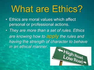 What are Ethics?
• Ethics are moral values which affect
personal or professional actions.
• They are more than a set of rules. Ethics
are knowing how to apply the rules and
having the strength of character to behave
in an ethical manner.
 