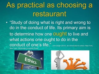 As practical as choosing a
restaurant
• “Study of doing what is right and wrong to
do in the conduct of life. Its primary aim is
to determine how one ought to live and
what actions one ought to do in the
conduct of one’s life.” John Deigh (2010). An introduction to ethics. New York,
New York: Cambridge University Press.
 