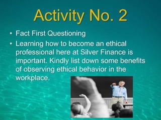 Activity No. 2
• Fact First Questioning
• Learning how to become an ethical
professional here at Silver Finance is
important. Kindly list down some benefits
of observing ethical behavior in the
workplace.
 