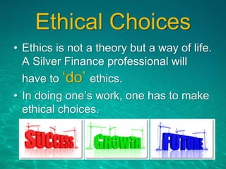 Ethical Choices
• Ethics is not a theory but a way of life.
A Silver Finance professional will
have to ‘do’ ethics.
• In doing one’s work, one has to make
ethical choices.
 