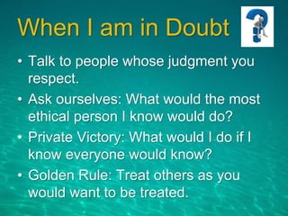 When I am in Doubt
• Talk to people whose judgment you
respect.
• Ask ourselves: What would the most
ethical person I know would do?
• Private Victory: What would I do if I
know everyone would know?
• Golden Rule: Treat others as you
would want to be treated.
 