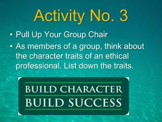 Activity No. 3
• Pull Up Your Group Chair
• As members of a group, think about
the character traits of an ethical
professional. List down the traits.
 