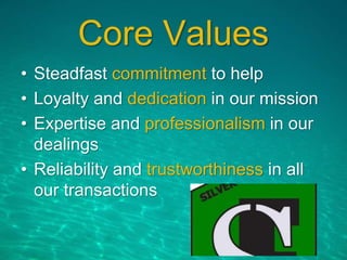 Core Values
• Steadfast commitment to help
• Loyalty and dedication in our mission
• Expertise and professionalism in our
dealings
• Reliability and trustworthiness in all
our transactions
 