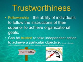 Trustworthiness
• Followership – the ability of individuals
to follow the instructions of their
superior to achieve organizational
goals.
• Can be trusted to take independent action
to achieve a particular objective. James H. Schindler
(2015). Followership: What it takes to lead. Milwaukee, Wisconsin: Business Experts Press.
 