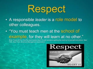Respect
• A responsible leader is a role model to
other colleagues.
• “You must teach men at the school of
example, for they will learn at no other.”
Brian Tracy (2010). How the best leaders lead: Proven secrets to getting the most out of yourself and others. New
York, New York: American Management Association.
 