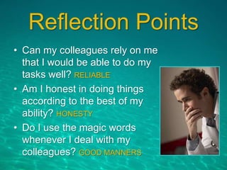Reflection Points
• Can my colleagues rely on me
that I would be able to do my
tasks well? RELIABLE
• Am I honest in doing things
according to the best of my
ability? HONESTY
• Do I use the magic words
whenever I deal with my
colleagues? GOOD MANNERS
 