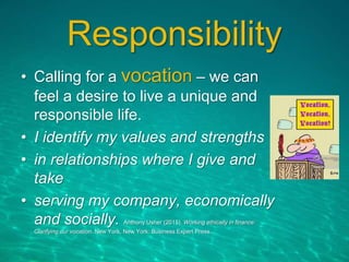 Responsibility
• Calling for a vocation – we can
feel a desire to live a unique and
responsible life.
• I identify my values and strengths
• in relationships where I give and
take
• serving my company, economically
and socially. Anthony Usher (2015). Working ethically in finance:
Clarifying our vocation. New York, New York: Business Expert Press.
 