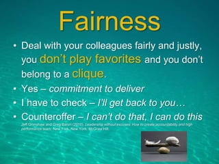 Fairness
• Deal with your colleagues fairly and justly,
you don’t play favorites and you don’t
belong to a clique.
• Yes – commitment to deliver
• I have to check – I’ll get back to you…
• Counteroffer – I can’t do that, I can do this
Jeff Grimshaw and Greg Baron (2010). Leadership without excuses: How to create accountability and high
performance team. New York, New York: McGraw Hill.
 
