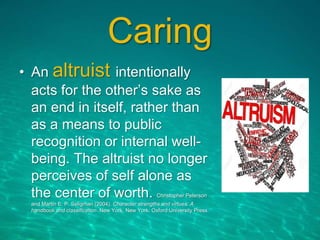 Caring
• An altruist intentionally
acts for the other’s sake as
an end in itself, rather than
as a means to public
recognition or internal well-
being. The altruist no longer
perceives of self alone as
the center of worth. Christopher Peterson
and Martin E. P. Seligman (2004). Character strengths and virtues: A
handbook and classification. New York, New York: Oxford University Press.
 