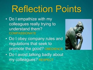 Reflection Points
• Do I empathize with my
colleagues really trying to
understand them?
COMPASSIONATE
• Do I obey company rules and
regulations that seek to
promote the good? OBEDIENCE
• Do I avoid talking badly about
my colleagues? RESPECT
 