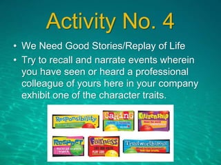 Activity No. 4
• We Need Good Stories/Replay of Life
• Try to recall and narrate events wherein
you have seen or heard a professional
colleague of yours here in your company
exhibit one of the character traits.
 