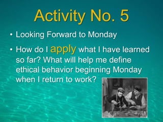 Activity No. 5
• Looking Forward to Monday
• How do I apply what I have learned
so far? What will help me define
ethical behavior beginning Monday
when I return to work?
 
