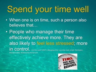 Spend your time well
• When one is on time, such a person also
believes that…
• People who manage their time
effectively achieve more. They are
also likely to feel less stressed; more
in control. Corrine Leech (2007). Managing time: Learning made simple. Burlington,
Massachusetts: Butterworth-Heinemann.
 