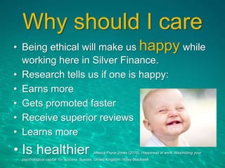 Why should I care
• Being ethical will make us happy while
working here in Silver Finance.
• Research tells us if one is happy:
• Earns more
• Gets promoted faster
• Receive superior reviews
• Learns more
• Is healthier Jessica Pryce-Jones (2010). Happiness at work: Maximizing your
psychological capital for success. Sussex, United Kingdom: Wiley-Blackwell.
 