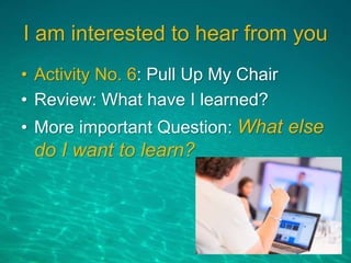 I am interested to hear from you
• Activity No. 6: Pull Up My Chair
• Review: What have I learned?
• More important Question: What else
do I want to learn?
 