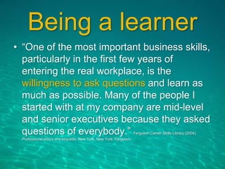 Being a learner
• “One of the most important business skills,
particularly in the first few years of
entering the real workplace, is the
willingness to ask questions and learn as
much as possible. Many of the people I
started with at my company are mid-level
and senior executives because they asked
questions of everybody.” Ferguson Career Skills Library (2004).
Professional ethics and etiquette. New York, New York: Ferguson.
 