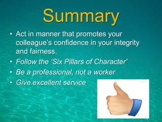 Summary
• Act in manner that promotes your
colleague’s confidence in your integrity
and fairness.
• Follow the ‘Six Pillars of Character’
• Be a professional, not a worker
• Give excellent service
 