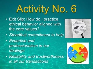 Activity No. 6
• Exit Slip: How do I practice
ethical behavior aligned with
the core values?
• Steadfast commitment to help
• Expertise and
professionalism in our
dealings
• Reliability and trustworthiness
in all our transactions
 