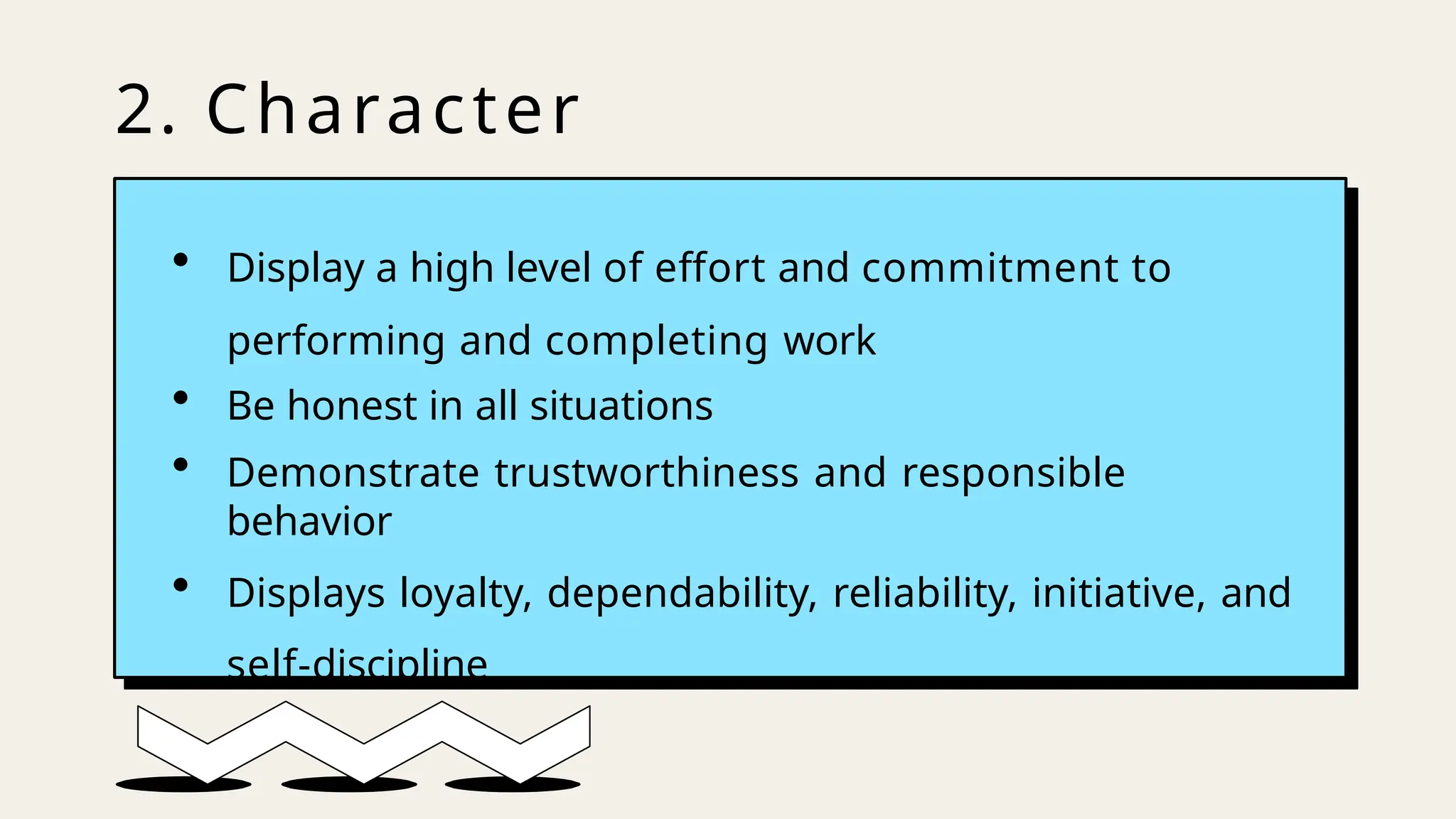 2. Character
• Display a high level of effort and commitment to
performing and completing work
• Be honest in all situations
• Demonstrate trustworthiness and responsible
behavior
• Displays loyalty, dependability, reliability, initiative, and
self-discipline
 