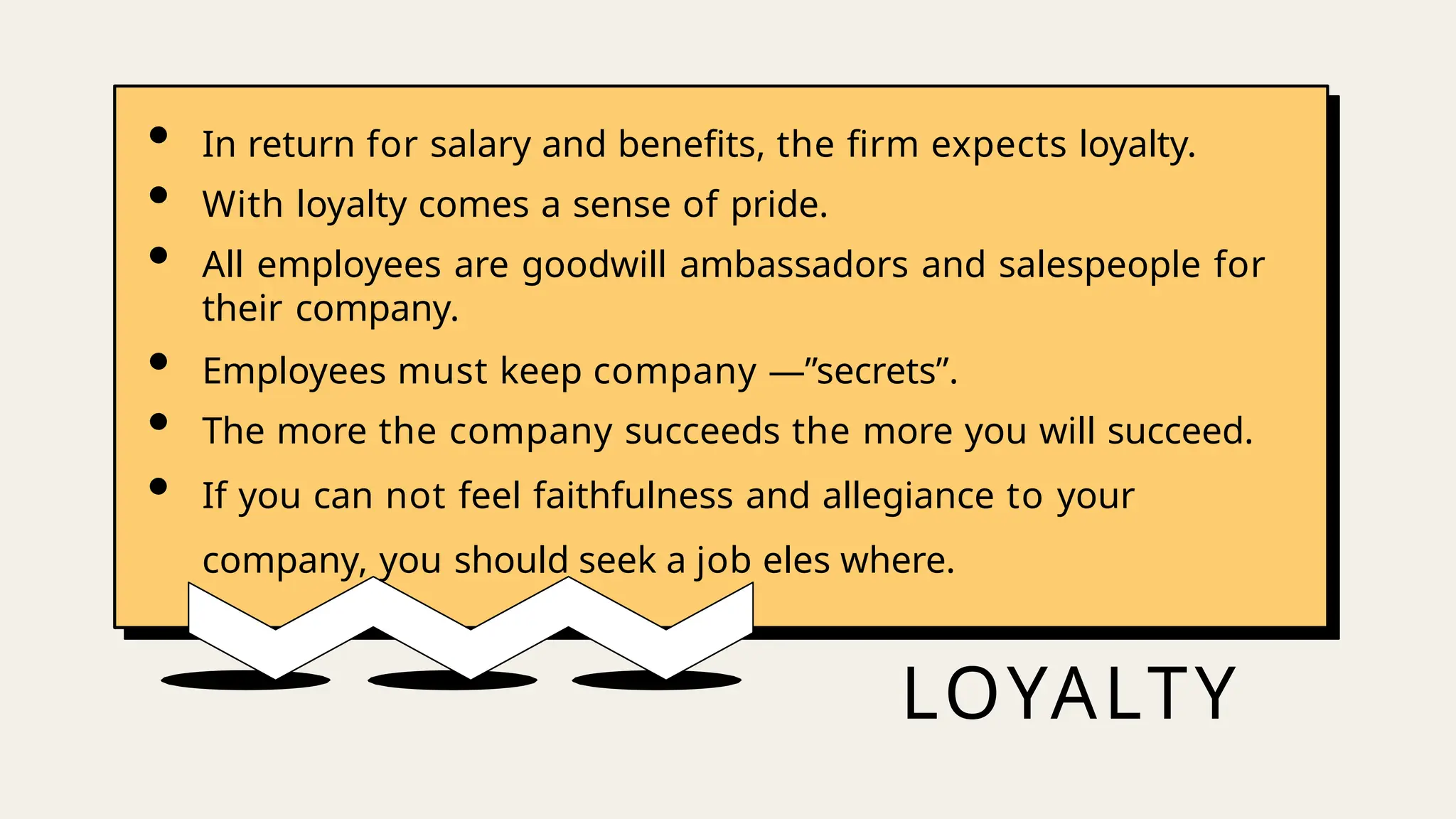 LOYALTY
• In return for salary and benefits, the firm expects loyalty.
• With loyalty comes a sense of pride.
• All employees are goodwill ambassadors and salespeople for
their company.
• Employees must keep company ―”secrets”.
• The more the company succeeds the more you will succeed.
• If you can not feel faithfulness and allegiance to your
company, you should seek a job eles where.
 