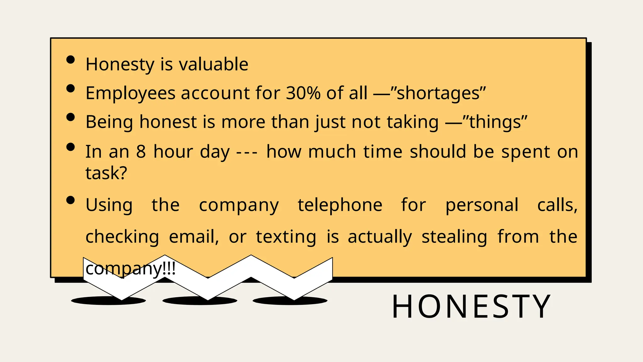 HONESTY
• Honesty is valuable
• Employees account for 30% of all ―”shortages”
• Being honest is more than just not taking ―”things”
• In an 8 hour day --- how much time should be spent on
task?
• Using the company telephone for personal calls,
checking email, or texting is actually stealing from the
company!!!
 