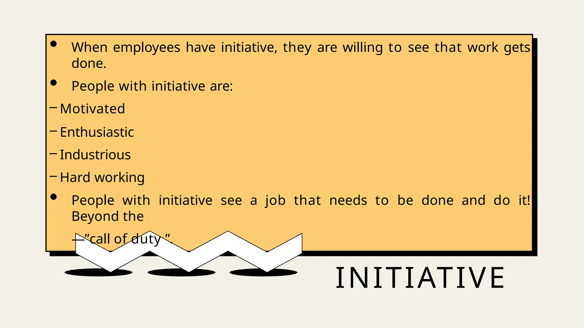 INITIATIVE
• When employees have initiative, they are willing to see that work gets
done.
• People with initiative are:
– Motivated
– Enthusiastic
– Industrious
– Hard working
• People with initiative see a job that needs to be done and do it!
Beyond the
―”call of duty ”.
 