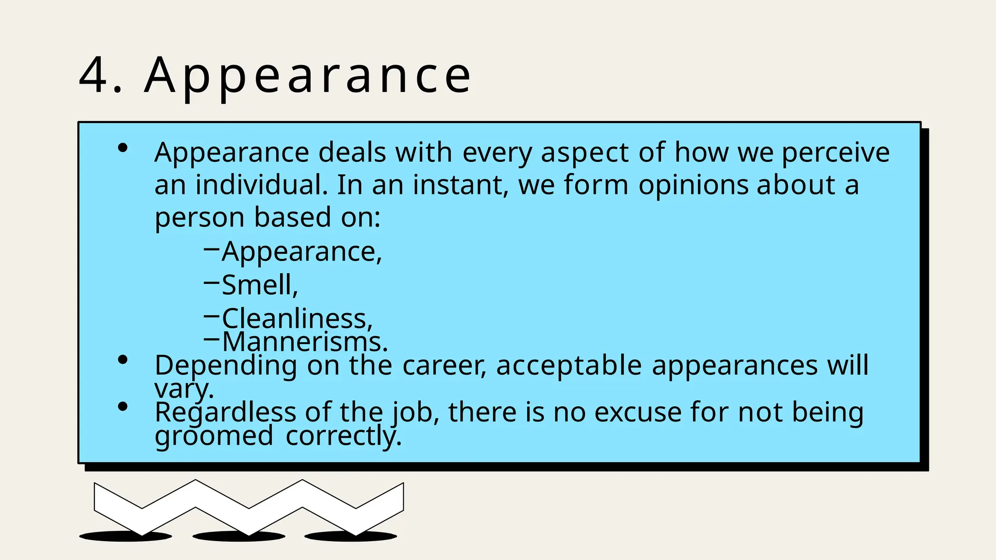 4. Appearance
• Appearance deals with every aspect of how we perceive
an individual. In an instant, we form opinions about a
person based on:
–Appearance,
–Smell,
–Cleanliness,
–Mannerisms.
• Depending on the career, acceptable appearances will
vary.
• Regardless of the job, there is no excuse for not being
groomed correctly.
 