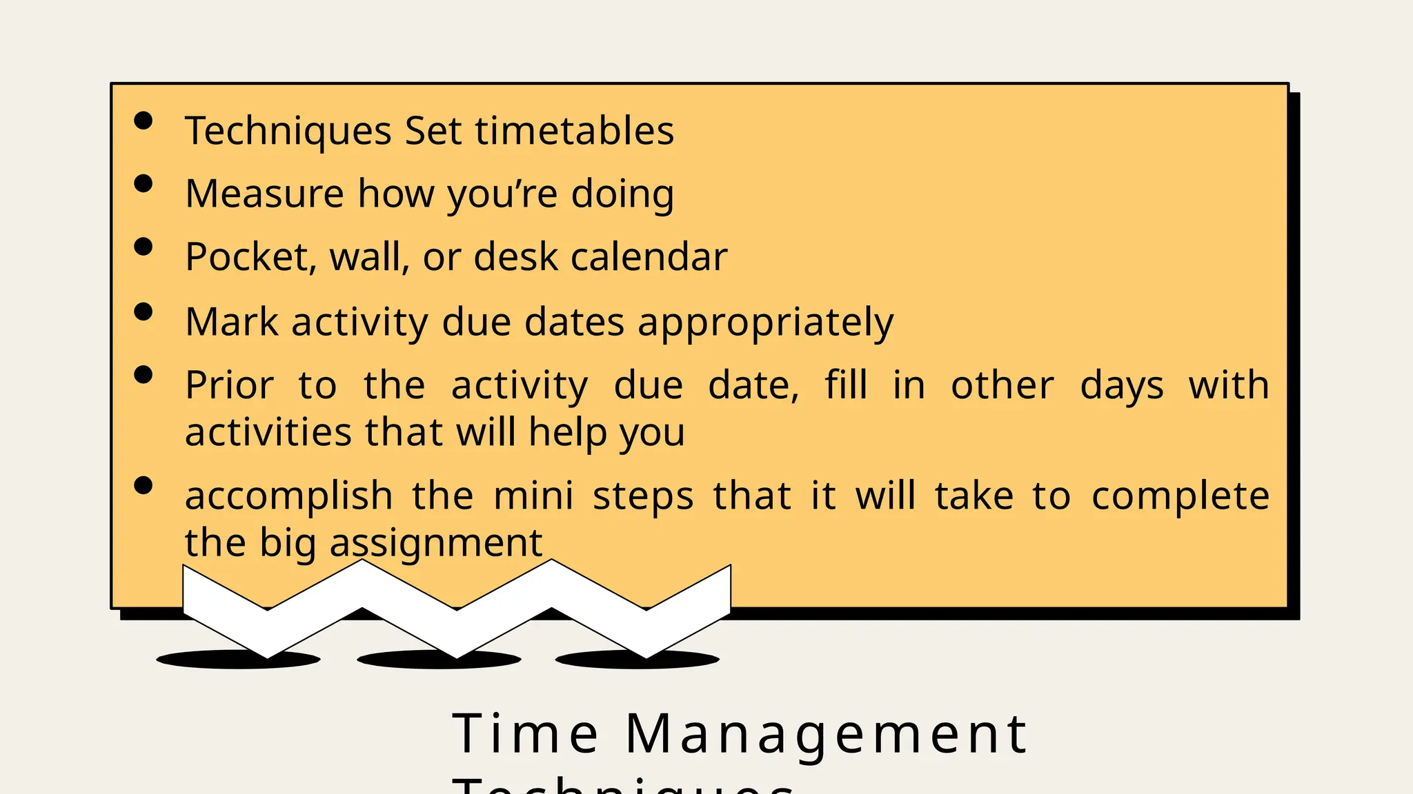 Time Management
• Techniques Set timetables
• Measure how you’re doing
• Pocket, wall, or desk calendar
• Mark activity due dates appropriately
• Prior to the activity due date, fill in other days with
activities that will help you
• accomplish the mini steps that it will take to complete
the big assignment
 