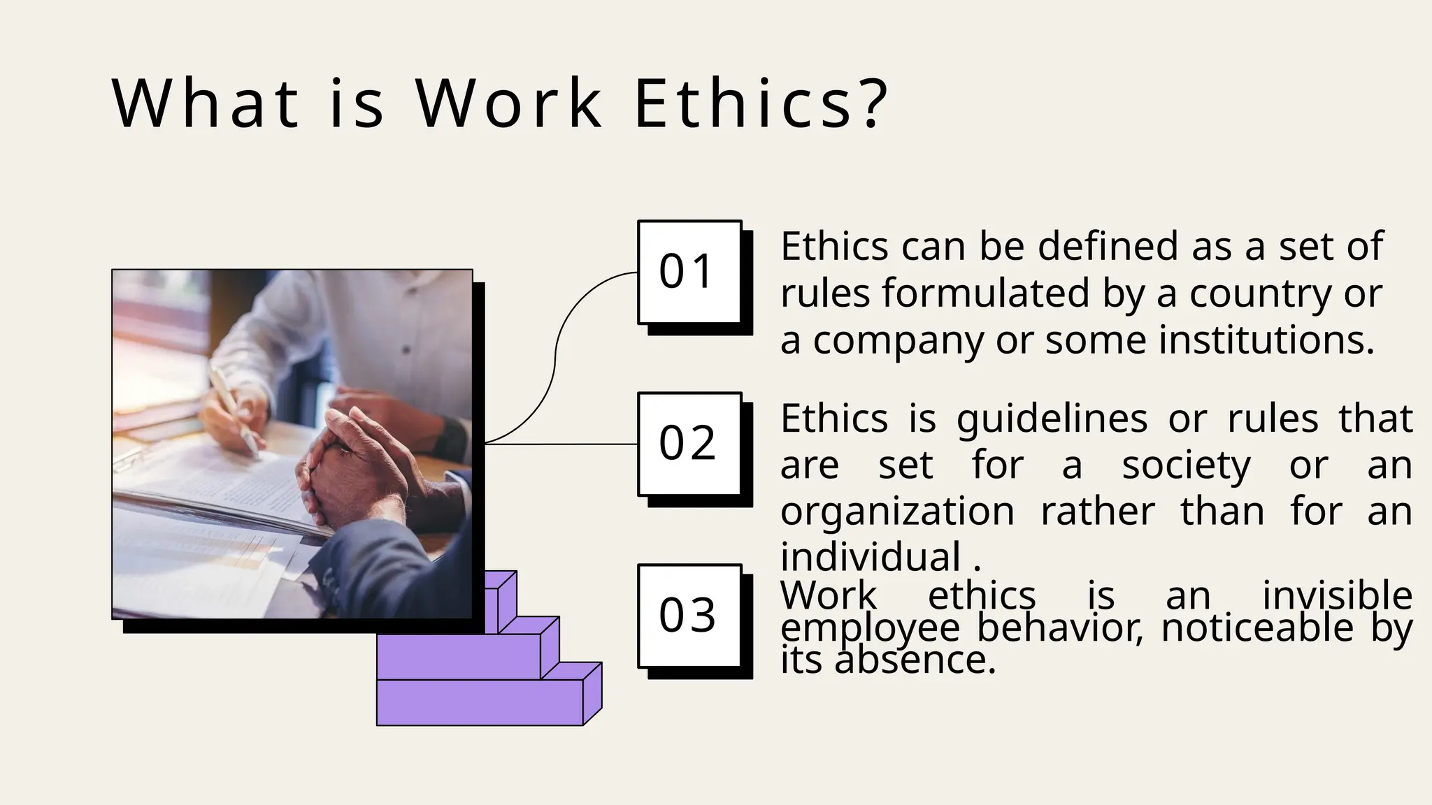 What is Work Ethics?
Ethics can be defined as a set of
rules formulated by a country or
a company or some institutions.
01
Ethics is guidelines or rules that
are set for a society or an
organization rather than for an
individual .
02
Work ethics is an invisible
employee behavior, noticeable by
its absence.
03
 