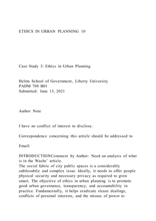 ETHICS IN URBAN PLANNING 10
Case Study 3: Ethics in Urban Planning
Helms School of Government, Liberty University
PADM 708 B01
Submitted: June 13, 2021
Author Note
I have no conflict of interest to disclose.
Correspondence concerning this article should be addressed to
Email:
INTRODUCTIONComment by Author: Need an analysis of what
is in the Wachs’ article.
The social fabric of city public spaces is a considerably
subtlesubtle and complex issue. Ideally, it needs to offer people
physical security and necessary privacy as required to grow
smart. The objective of ethics in urban planning is to promote
good urban governance, transparency, and accountability in
practice. Fundamentally, it helps eradicate sleaze dealings,
conflicts of personal interests, and the misuse of power to
 
