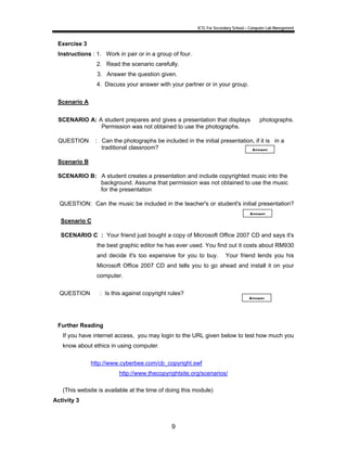 ICTL For Secondary School – Computer Lab Manegement 
Exercise 3 
Instructions : 1. Work in pair or in a group of four. 
2. Read the scenario carefully. 
3. Answer the question given. 
4. Discuss your answer with your partner or in your group. 
9 
Scenario A 
SCENARIO A: A student prepares and gives a presentation that displays photographs. 
Permission was not obtained to use the photographs. 
QUESTION : Can the photographs be included in the initial presentation, if it is in a 
traditional classroom? 
Scenario B 
SCENARIO B: A student creates a presentation and include copyrighted music into the 
background. Assume that permission was not obtained to use the music 
for the presentation 
QUESTION: Can the music be included in the teacher's or student's initial presentation? 
Scenario C 
SCENARIO C : Your friend just bought a copy of Microsoft Office 2007 CD and says it's 
the best graphic editor he has ever used. You find out it costs about RM930 
and decide it's too expensive for you to buy. Your friend lends you his 
Microsoft Office 2007 CD and tells you to go ahead and install it on your 
computer. 
QUESTION : Is this against copyright rules? 
Further Reading 
If you have internet access, you may login to the URL given below to test how much you 
know about ethics in using computer. 
http://www.cyberbee.com/cb_copyright.swf 
http://www.thecopyrightsite.org/scenarios/ 
(This website is available at the time of doing this module) 
Activity 3 
Answer 
Answer 
Answer 
 
