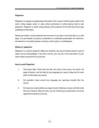 ICTL For Secondary School – Computer Lab Manegement 
10 
Plagiarism 
Plagiarism is copying or paraphrasing information from a source without giving credit to the 
owner. Using images, audio, or video without permission or without giving credit is also 
plagiarism. Plagiarism is easier today because of the presence of the Internet and the easy 
availability of information. 
Written permission must be obtained from the owner if you plan to use these files on a web 
page. It is permissible to produce a publication or multimedia presentation for classroom, 
educational or non-profit purposes as long as credit is given in a bibliography. 
Effects of plagiarism 
Plagiarism is a serious academic offence for students. Any use of another person’s work or 
ideas must be acknowledged. If you fail to do this, you may fail in the examination or your 
name maybe removed from the pass list. 
How to avoid Plagiarism 
1. Take good notes. Write down the title, the name of the source, the author, the 
page number(s), and the date for any language you copy or adapt and for each 
piece of information you record. 
2. Put quotation marks around any language you reproduce directly from the 
source. 
3. Put away your source before you begin to write. Read your source, and then write 
from your memory. After you write, you can recheck your paraphrase or summary 
against the original for accuracy. 
 
