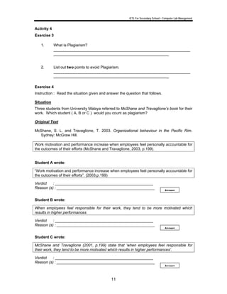 ICTL For Secondary School – Computer Lab Manegement 
11 
Activity 4 
Exercise 3 
1. What is Plagiarism? 
________________________________________________________________ 
______________________________________________________ 
2. List out two points to avoid Plagiarism. 
________________________________________________________________ 
______________________________________________________ 
Exercise 4 
Instruction : Read the situation given and answer the question that follows. 
Situation 
Three students from University Malaya referred to McShane and Travaglione’s book for their 
work. Which student ( A, B or C ) would you count as plagiarism? 
Original Text 
McShane, S. L. and Travaglione, T. 2003. Organizational behaviour in the Pacific Rim. 
Sydney: McGraw Hill. 
Work motivation and performance increase when employees feel personally accountable for 
the outcomes of their efforts (McShane and Travaglione, 2003, p.199). 
Student A wrote: 
“Work motivation and performance increase when employees feel personally accountable for 
the outcomes of their efforts”. (2003,p.199) 
Verdict : ______________________________________________ 
Reason (s) : ______________________________________________ 
Answer 
Student B wrote: 
When employees feel responsible for their work, they tend to be more motivated which 
results in higher performances 
Verdict : ______________________________________________ 
Reason (s) : ______________________________________________ 
Answer 
Student C wrote: 
McShane and Travaglione (2001, p.199) state that ‘when employees feel responsible for 
their work, they tend to be more motivated which results in higher performances’. 
Verdict : ______________________________________________ 
Reason (s) : ______________________________________________ 
Answer 
 
