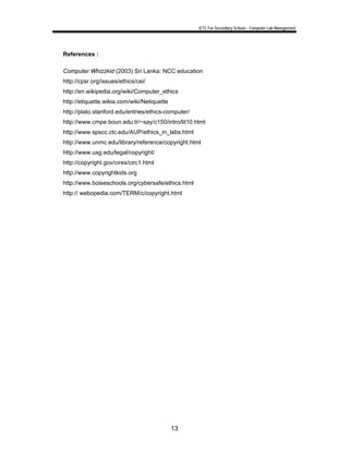 ICTL For Secondary School – Computer Lab Manegement 
13 
References : 
Computer Whizzkid (2003) Sri Lanka: NCC education 
http://cpsr.org/issues/ethics/cei/ 
http://en.wikipedia.org/wiki/Computer_ethics 
http://etiquette.wikia.com/wiki/Netiquette 
http://plato.stanford.edu/entries/ethics-computer/ 
http://www.cmpe.boun.edu.tr/~say/c150/intro/lit10.html 
http://www.spscc.ctc.edu/AUP/ethics_in_labs.html 
http://www.unmc.edu/library/reference/copyright.html 
http://www.usg.edu/legal/copyright/ 
http://copyright.gov/cires/circ1.html 
http://www.copyrightkids.org 
http://www.boiseschools.org/cybersafe/ethics.html 
http:// webopedia.com/TERM/c/copyright.html 
