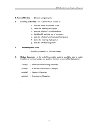 ICTL For Secondary School – Computer Lab Manegement 
1. Name of Module : Ethics in using computer 
2. Learning Outcomes: The students should be able to: 
a. state the ethics of computer usage 
b. define the meaning of copyright. 
c. state the effects of copyright violation. 
d. list at least 3 unethical use of computers 
e. state the effects of unethical use of computers 
f. define the meaning of plagiarism 
g. state the effects of plagiarism 
2 
3. Knowledge and Skills 
1. Explaining the ethics of computer usage 
4. Module Summary: At the end of the module, students should be able to explain 
the ethics of computer usage, and give their opinions on copyright and plagiarism. 
Activity 1 : Notes on Ethics in using computers 
Activity 2 : Exercises on Ethics and Copyright 
Activity 3 : Notes on Plagiarism 
Activity 4 : Exercises on Plagiarism 
. 
 