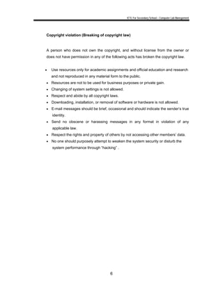 ICTL For Secondary School – Computer Lab Manegement 
Copyright violation (Breaking of copyright law) 
A person who does not own the copyright, and without license from the owner or 
does not have permission in any of the following acts has broken the copyright law. 
• Use resources only for academic assignments and official education and research 
and not reproduced in any material form to the public. 
• Resources are not to be used for business purposes or private gain. 
• Changing of system settings is not allowed. 
• Respect and abide by all copyright laws. 
• Downloading, installation, or removal of software or hardware is not allowed. 
• E-mail messages should be brief, occasional and should indicate the sender’s true 
6 
identity. 
• Send no obscene or harassing messages in any format in violation of any 
applicable law. 
• Respect the rights and property of others by not accessing other members’ data. 
• No one should purposely attempt to weaken the system security or disturb the 
system performance through “hacking” . 
 