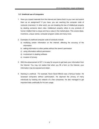 ICTL For Secondary School – Computer Lab Manegement 
7 
3.2 Unethical use of computers 
1. Have you copied materials from the internet and claims that it is your own and submit 
them as an assignment? If you have, you are reaching the computer code of 
conducts (manners). In other word, you are breaking the law of intellectual property 
by stealing someone else’s idea. Intellectual property refers to any products of 
human intellect that is unique and has a value in the market place. This covers ideas, 
inventions, unique names, computer program codes and many more. 
2. Examples of unethical computer code of conducts include: 
a) modifying certain information on the internet, affecting the accuracy of the 
information 
b) selling information to other parties without the owner’s permission 
c) using information without permission. 
d) involvement in stealing software 
e) invasion of privacy 
3. With the advancement of ICT, it is easy for anyone to get back your information from 
the Internet. You may not realize that when you fill a form on the Internet, your 
information may be exposed and stolen. 
4. Hacking is unethical. For example, Kevin David Mitnick was a famous hacker. He 
accessed computers without authorization. He deprived the privacy of many 
individuals by hacking into network of a few companies. He also managed to get 
important data unethically for his own usage. 
 