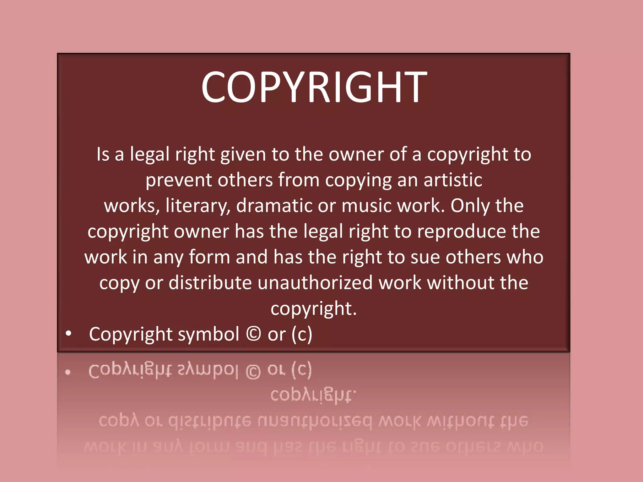 COPYRIGHT
   Is a legal right given to the owner of a copyright to
          prevent others from copying an artistic
    works, literary, dramatic or music work. Only the
  copyright owner has the legal right to reproduce the
  work in any form and has the right to sue others who
    copy or distribute unauthorized work without the
                          copyright.
• Copyright symbol © or (c)
 