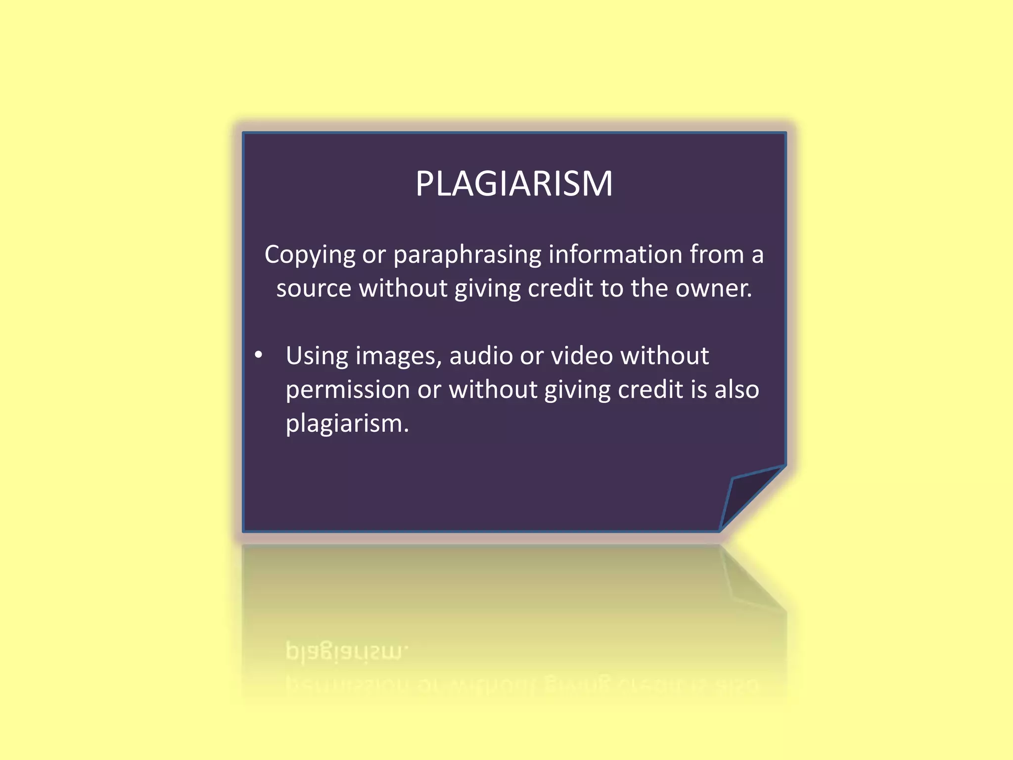 PLAGIARISM
Copying or paraphrasing information from a
 source without giving credit to the owner.

• Using images, audio or video without
  permission or without giving credit is also
  plagiarism.
 