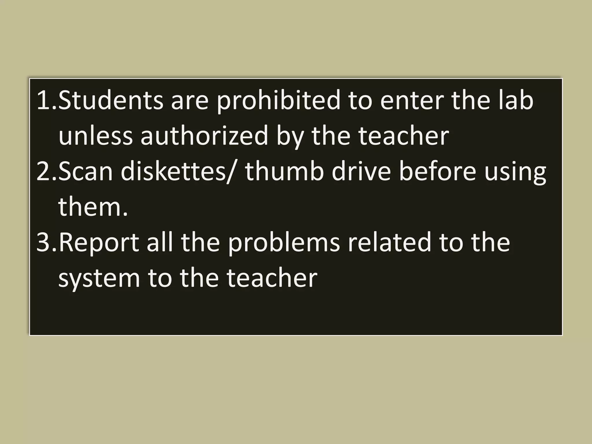 1.Students are prohibited to enter the lab
  unless authorized by the teacher
2.Scan diskettes/ thumb drive before using
  them.
3.Report all the problems related to the
  system to the teacher
 