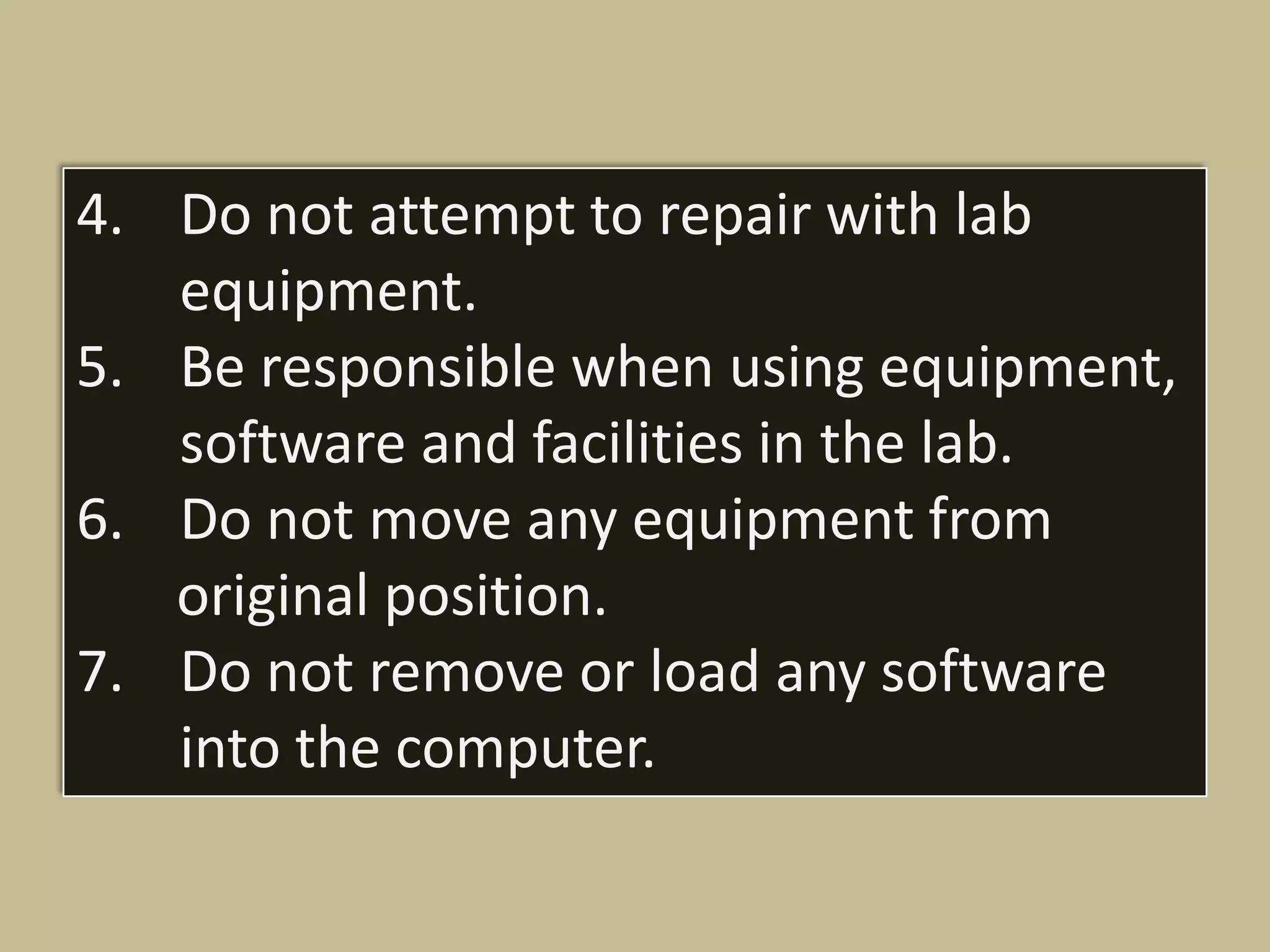 4. Do not attempt to repair with lab
   equipment.
5. Be responsible when using equipment,
   software and facilities in the lab.
6. Do not move any equipment from
   original position.
7. Do not remove or load any software
   into the computer.
 