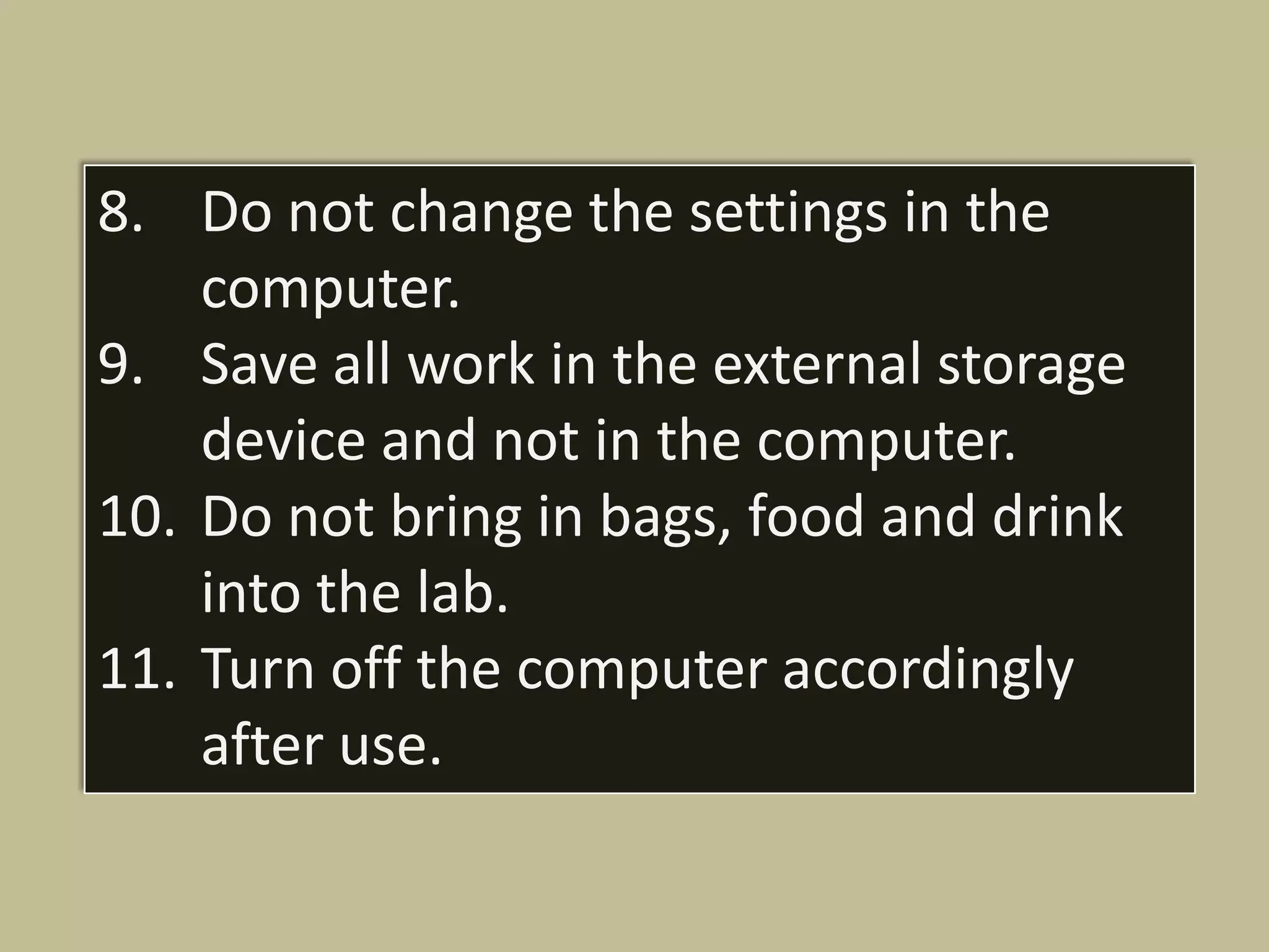 8. Do not change the settings in the
    computer.
9. Save all work in the external storage
    device and not in the computer.
10. Do not bring in bags, food and drink
    into the lab.
11. Turn off the computer accordingly
    after use.
 