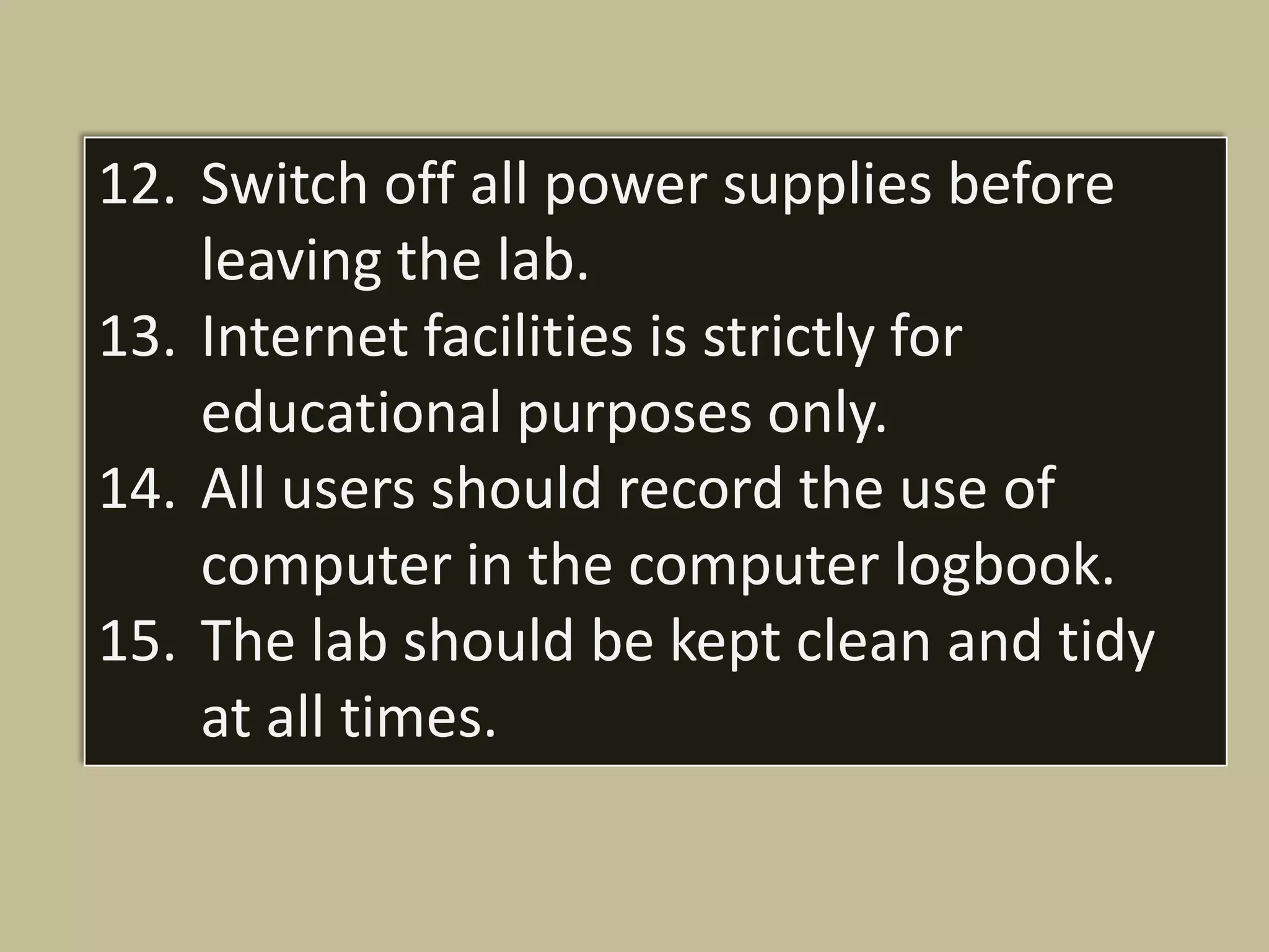 12. Switch off all power supplies before
    leaving the lab.
13. Internet facilities is strictly for
    educational purposes only.
14. All users should record the use of
    computer in the computer logbook.
15. The lab should be kept clean and tidy
    at all times.
 