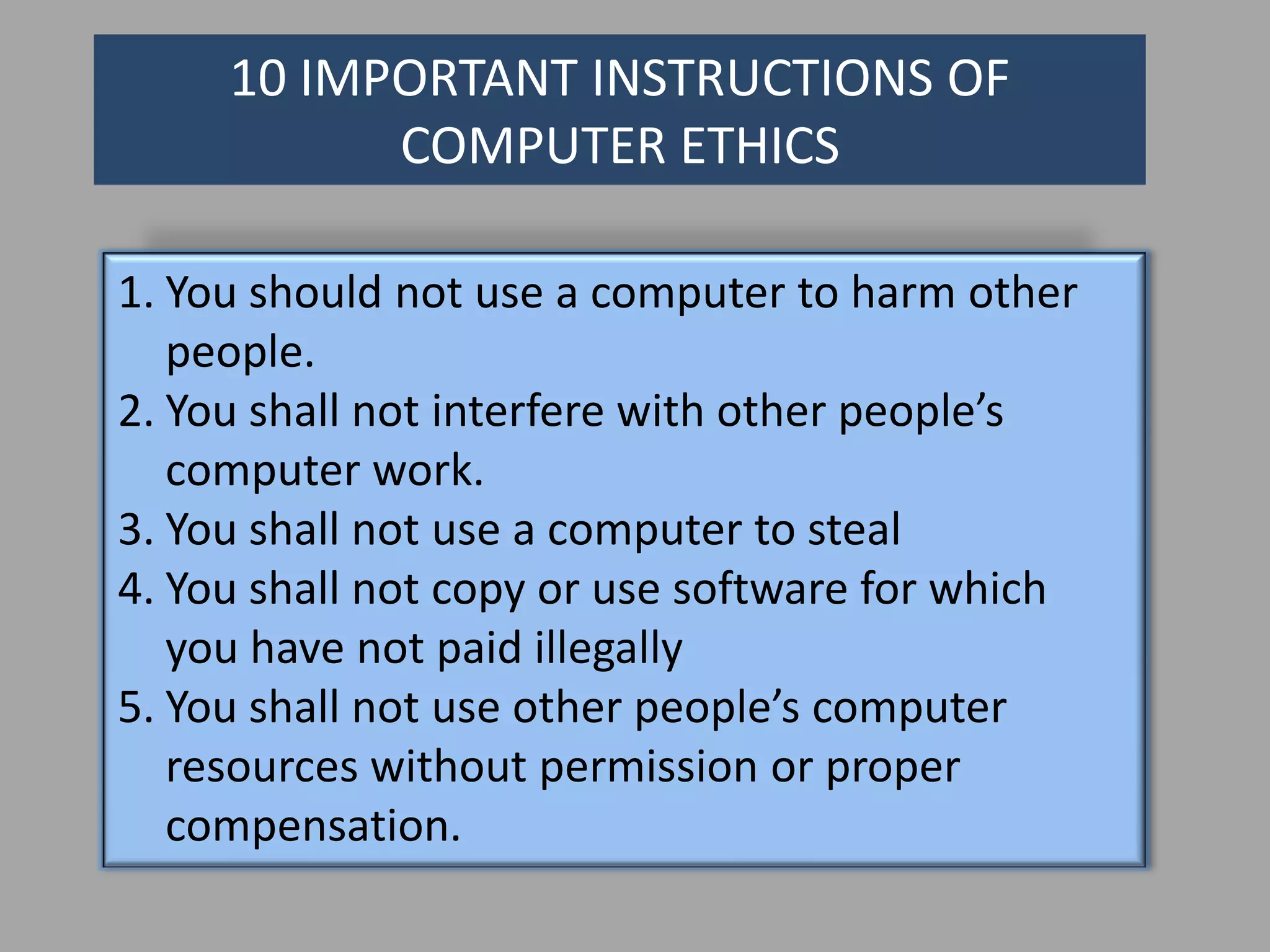 10 IMPORTANT INSTRUCTIONS OF
           COMPUTER ETHICS

1. You should not use a computer to harm other
   people.
2. You shall not interfere with other people’s
   computer work.
3. You shall not use a computer to steal
4. You shall not copy or use software for which
   you have not paid illegally
5. You shall not use other people’s computer
   resources without permission or proper
   compensation.
 