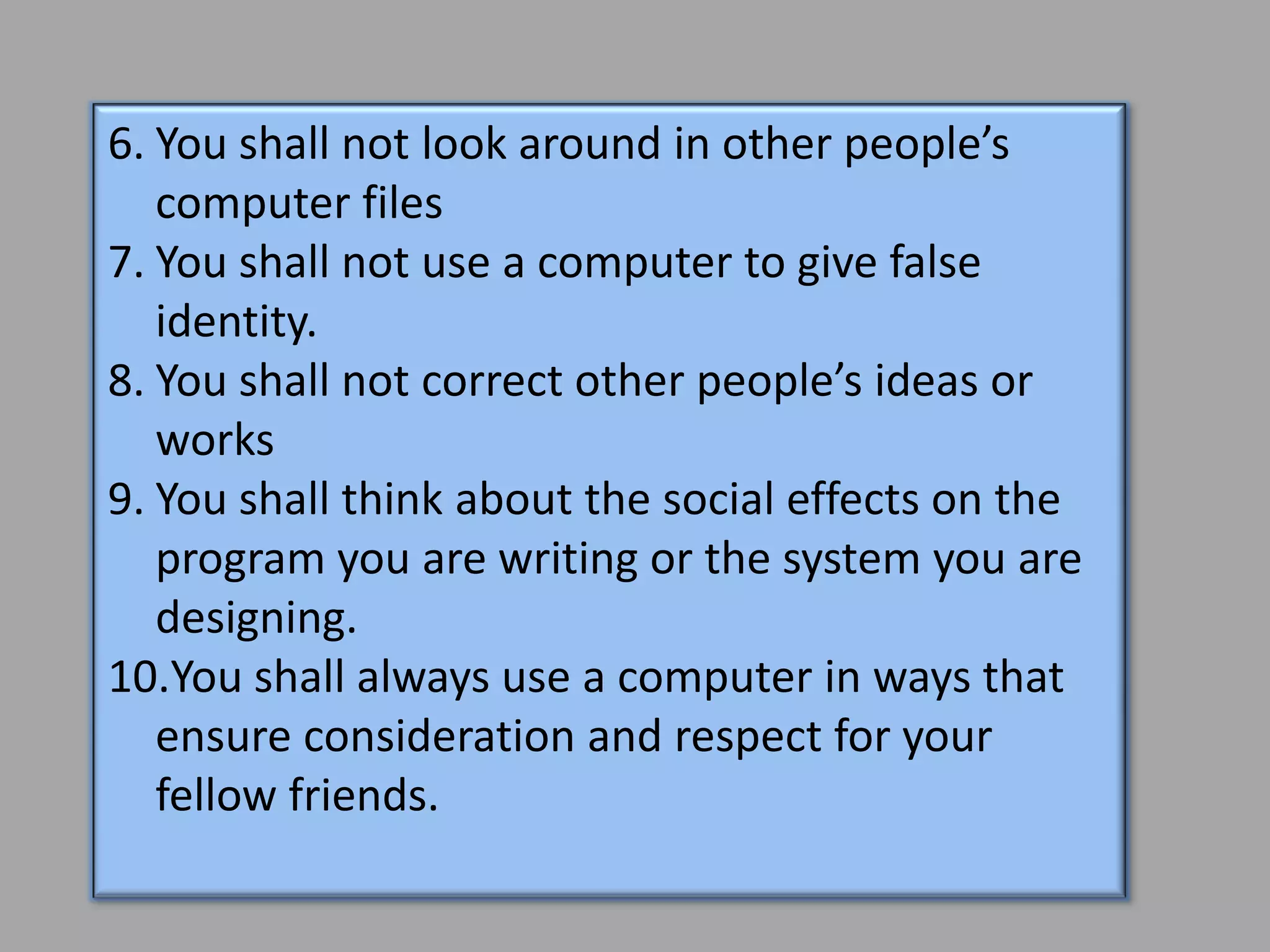 6. You shall not look around in other people’s
   computer files
7. You shall not use a computer to give false
   identity.
8. You shall not correct other people’s ideas or
   works
9. You shall think about the social effects on the
   program you are writing or the system you are
   designing.
10.You shall always use a computer in ways that
   ensure consideration and respect for your
   fellow friends.
 