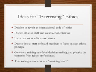 Ideas for “Exercising” Ethics
 Develop or revisit an organizational code of ethics
 Discuss ethics at staff and volunteer orientation
 Use scenarios as a discussion starter
 Focus on each core value at staff or board meetings
 Convene a training on ethical decision-making, and
practice on examples from fellow professionals
 Find colleagues to serve as a “sounding board”
CCVA 2014
21
 